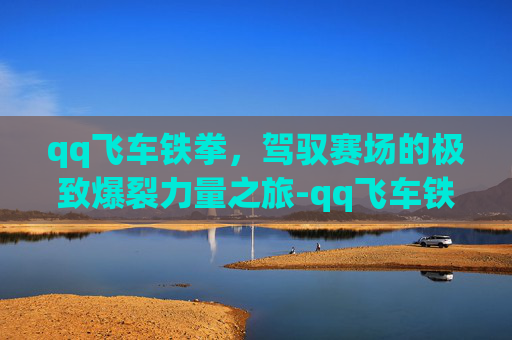qq飞车铁拳,驾驭赛场的极致爆裂力量之旅-qq飞车铁拳怎么样 qq飞车铁拳,驾驭赛场的极致爆裂力量之旅-qq飞车铁拳怎么样