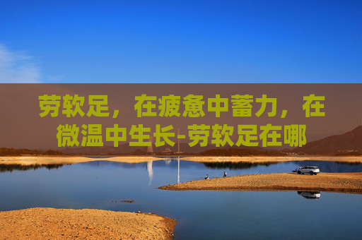 劳软足,在疲惫中蓄力,在微温中生长-劳软足在哪 劳软足,在疲惫中蓄力,在微温中生长-劳软足在哪