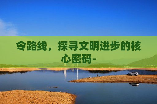 令路线,探寻文明进步的核心密码- 令路线,探寻文明进步的核心密码-