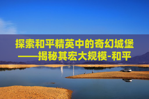 探索和平精英中的奇幻城堡——揭秘其宏大规模-和平精英的城堡有多大空间 探索和平精英中的奇幻城堡——揭秘其宏大规模-和平精英的城堡有多大空间