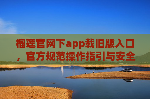 榴莲官网下app载旧版入口，官方规范操作指引与安全使用指南-榴莲官网下app载旧版入口