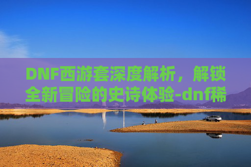 DNF西游套深度解析,解锁全新冒险的史诗体验-dnf稀有套装分别是哪几套 DNF西游套深度解析,解锁全新冒险的史诗体验-dnf稀有套装分别是哪几套