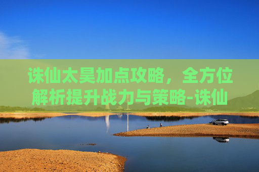 诛仙太昊加点攻略,全方位解析提升战力与策略-诛仙太昊加点攻略大全 诛仙太昊加点攻略,全方位解析提升战力与策略-诛仙太昊加点攻略大全