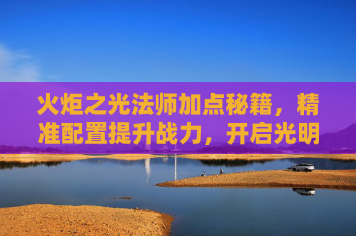 火炬之光法师加点秘籍,精准配置提升战力,开启光明之路-火炬之光法师加点攻略 火炬之光法师加点秘籍,精准配置提升战力,开启光明之路-火炬之光法师加点攻略