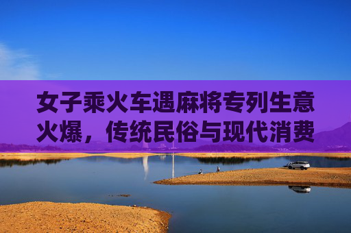 女子乘火车遇麻将专列生意火爆，传统民俗与现代消费的精彩碰撞-麻将女人偿还赌债后续