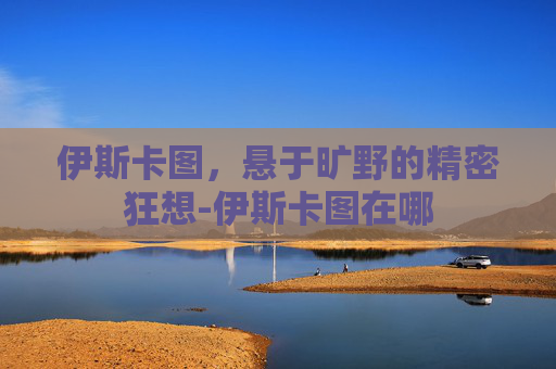 伊斯卡图,悬于旷野的精密狂想-伊斯卡图在哪 伊斯卡图,悬于旷野的精密狂想-伊斯卡图在哪