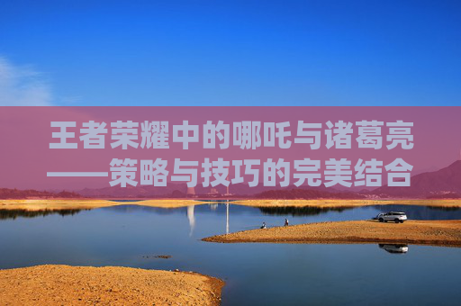 王者荣耀中的哪吒与诸葛亮——策略与技巧的完美结合-王者荣耀哪吒诸葛亮怎么玩