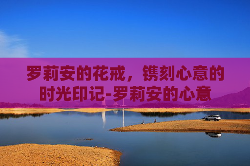 罗莉安的花戒,镌刻心意的时光印记-罗莉安的心意 罗莉安的花戒,镌刻心意的时光印记-罗莉安的心意