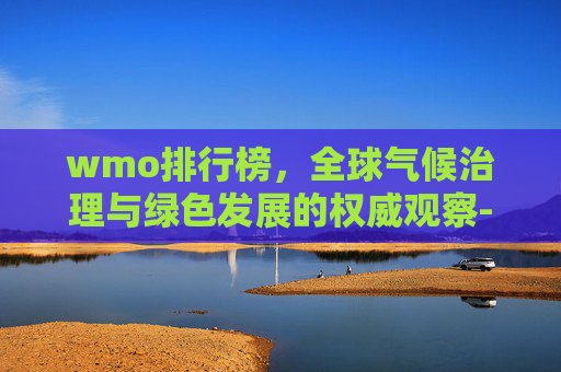 wmo排行榜，全球气候治理与绿色发展的权威观察-wmo含金量