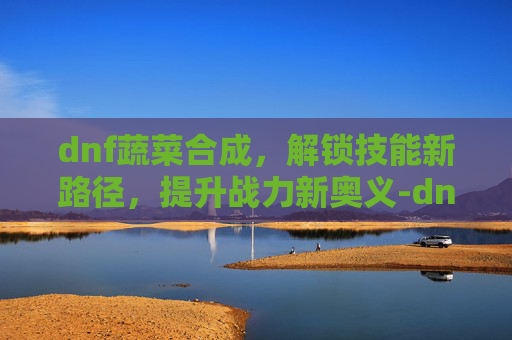 dnf蔬菜合成,解锁技能新路径,提升战力新奥义-dnf蔬菜合成表 dnf蔬菜合成,解锁技能新路径,提升战力新奥义-dnf蔬菜合成表
