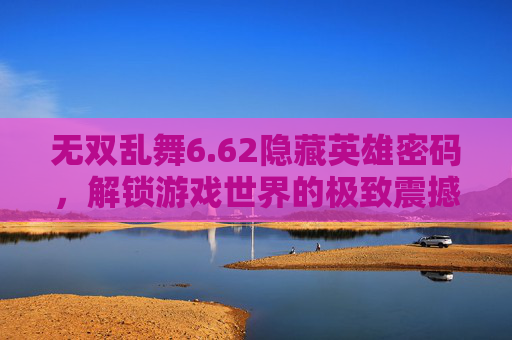 无双乱舞6.62隐藏英雄密码,解锁游戏世界的极致震撼体验-无双乱舞魏延密码 无双乱舞6.62隐藏英雄密码,解锁游戏世界的极致震撼体验-无双乱舞魏延密码