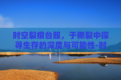 时空裂痕台服,于撕裂中探寻生存的深度与可能性-时空裂痕台服还有吗 时空裂痕台服,于撕裂中探寻生存的深度与可能性-时空裂痕台服还有吗