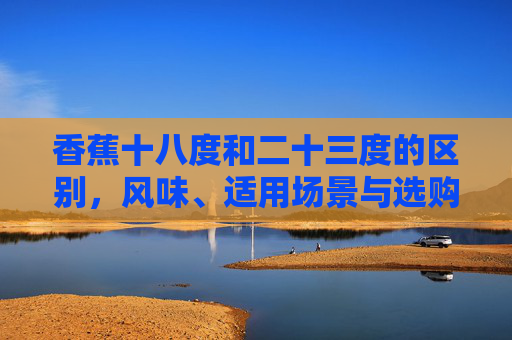 香蕉十八度和二十三度的区别,风味、适用场景与选购指南-香蕉十八度和二十三度的区别是什么 香蕉十八度和二十三度的区别,风味、适用场景与选购指南-香蕉十八度和二十三度的区别是什么