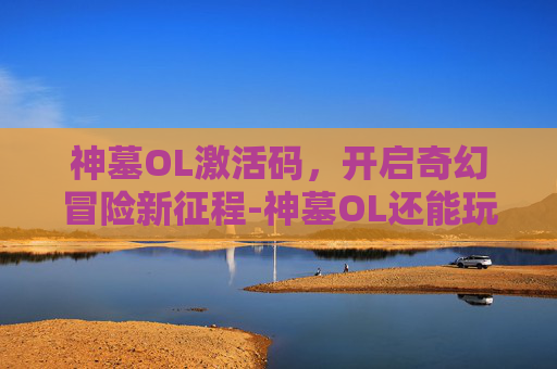 神墓OL激活码,开启奇幻冒险新征程-神墓OL还能玩吗 神墓OL激活码,开启奇幻冒险新征程-神墓OL还能玩吗