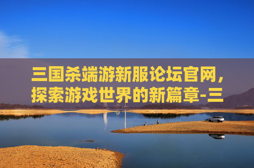 三国杀端游新服论坛官网,探索游戏世界的新篇章-三国杀端游新服论坛官网下载 三国杀端游新服论坛官网,探索游戏世界的新篇章-三国杀端游新服论坛官网下载