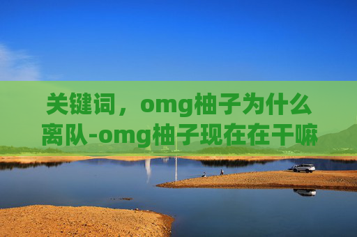 关键词,omg柚子为什么离队-omg柚子现在在干嘛 关键词,omg柚子为什么离队-omg柚子现在在干嘛