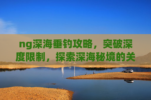 ng深海垂钓攻略,突破深度限制,探索深海秘境的关键路径-ngage深海垂钓攻略 ng深海垂钓攻略,突破深度限制,探索深海秘境的关键路径-ngage深海垂钓攻略