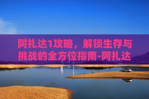 阿扎达1攻略,解锁生存与挑战的全方位指南-阿扎达攻略关 阿扎达1攻略,解锁生存与挑战的全方位指南-阿扎达攻略关
