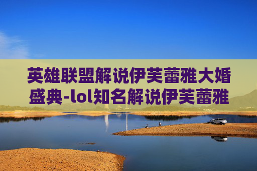 英雄联盟解说伊芙蕾雅大婚盛典-lol知名解说伊芙蕾雅 英雄联盟解说伊芙蕾雅大婚盛典-lol知名解说伊芙蕾雅
