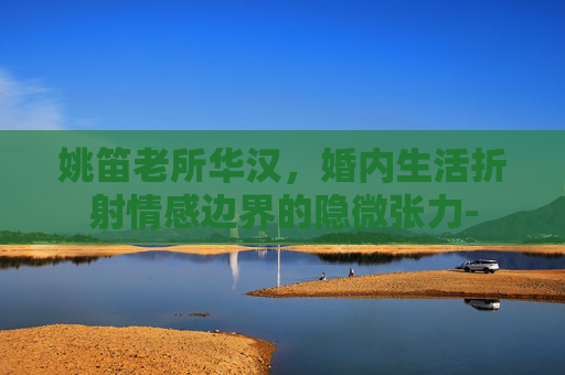 姚笛老所华汉,婚内生活折射情感边界的隐微张力- 姚笛老所华汉,婚内生活折射情感边界的隐微张力-