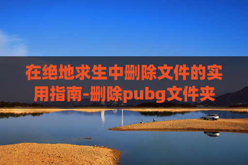 在绝地求生中删除文件的实用指南-删除pubg文件夹
