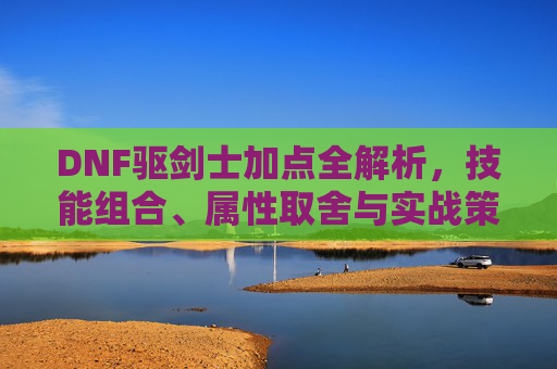 DNF驱剑士加点全解析,技能组合、属性取舍与实战策略-dnf驭剑士加点 DNF驱剑士加点全解析,技能组合、属性取舍与实战策略-dnf驭剑士加点