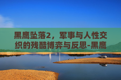 黑鹰坠落2,军事与人性交织的残酷博弈与反思-黑鹰坠落2免费播放高清版 黑鹰坠落2,军事与人性交织的残酷博弈与反思-黑鹰坠落2免费播放高清版
