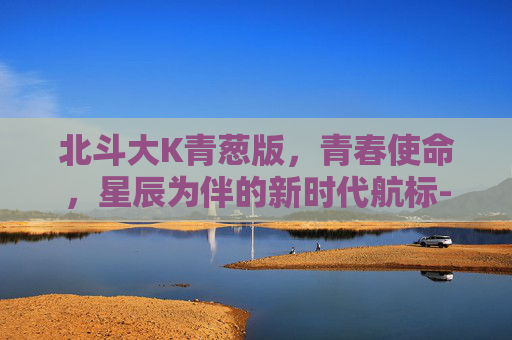北斗大K青葱版,青春使命,星辰为伴的新时代航标-北斗青葱N6 北斗大K青葱版,青春使命,星辰为伴的新时代航标-北斗青葱N6