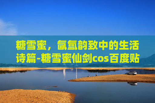 糖雪蜜,氤氲韵致中的生活诗篇-糖雪蜜仙剑cos百度贴吧 糖雪蜜,氤氲韵致中的生活诗篇-糖雪蜜仙剑cos百度贴吧
