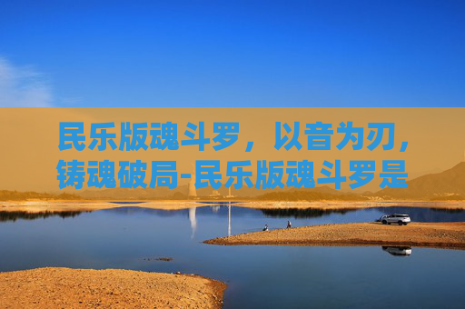 民乐版魂斗罗，以音为刃，铸魂破局-民乐版魂斗罗是谁唱的