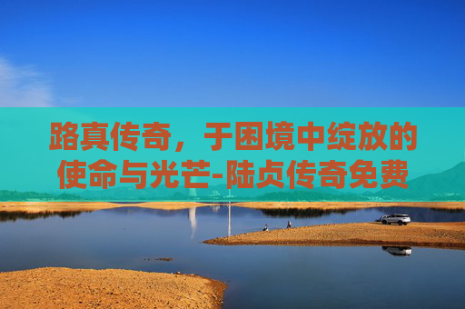 路真传奇，于困境中绽放的使命与光芒-陆贞传奇免费全集59集剧情