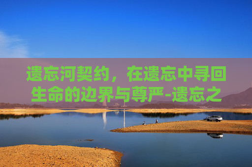 遗忘河契约,在遗忘中寻回生命的边界与尊严-遗忘之契约 遗忘河契约,在遗忘中寻回生命的边界与尊严-遗忘之契约