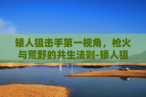 矮人狙击手第一视角，枪火与荒野的共生法则-矮人狙击手第一视角视频