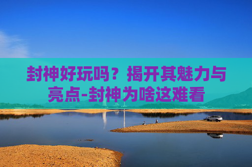 封神好玩吗?揭开其魅力与亮点-封神为啥这难看 封神好玩吗?揭开其魅力与亮点-封神为啥这难看