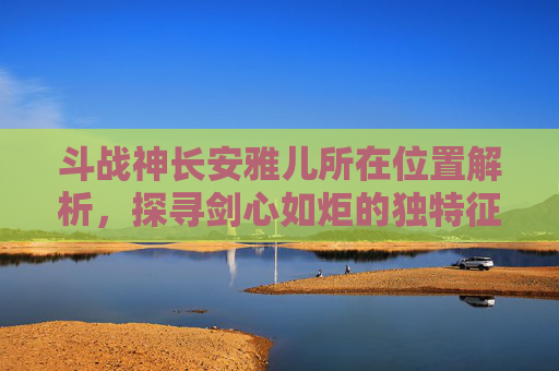 斗战神长安雅儿所在位置解析，探寻剑心如炬的独特征程-斗战神长安哪里可以卡视角