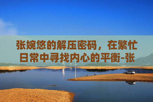 张婉悠的解压密码,在繁忙日常中寻找内心的平衡-张婉悠游戏 张婉悠的解压密码,在繁忙日常中寻找内心的平衡-张婉悠游戏
