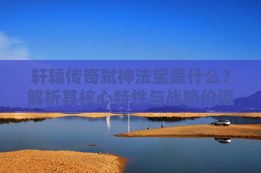 轩辕传奇弑神法宝是什么？解析其核心特性与战略价值-轩辕传奇弑神法宝是什么属性