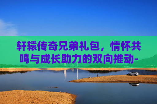 轩辕传奇兄弟礼包,情怀共鸣与成长助力的双向推动-轩辕传奇兄弟礼包怎么领 轩辕传奇兄弟礼包,情怀共鸣与成长助力的双向推动-轩辕传奇兄弟礼包怎么领