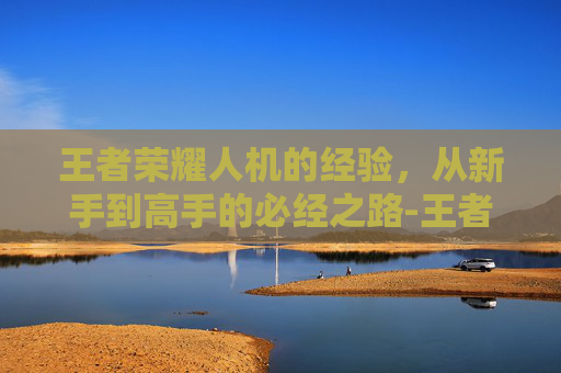 王者荣耀人机的经验,从新手到高手的必经之路-王者荣耀人机的经验怎么获得 王者荣耀人机的经验,从新手到高手的必经之路-王者荣耀人机的经验怎么获得
