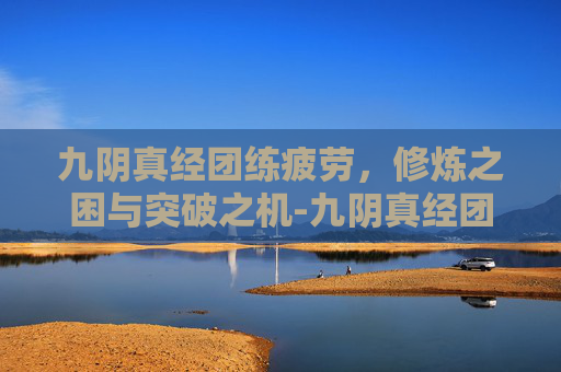 九阴真经团练疲劳,修炼之困与突破之机-九阴真经团练疲劳值 九阴真经团练疲劳,修炼之困与突破之机-九阴真经团练疲劳值