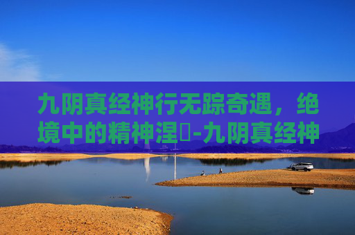 九阴真经神行无踪奇遇，绝境中的精神涅槃-九阴真经神行无踪的奇遇在哪