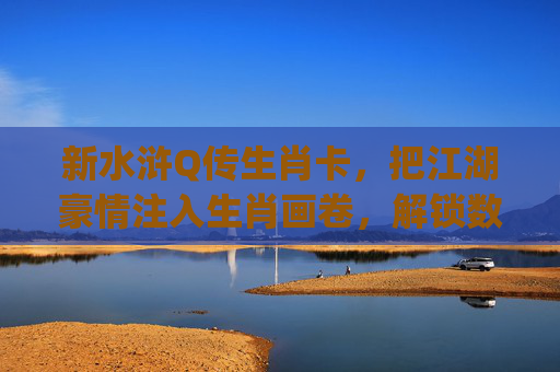 新水浒Q传生肖卡,把江湖豪情注入生肖画卷,解锁数字时代的侠义新境-新水浒q传星神卡缘 新水浒Q传生肖卡,把江湖豪情注入生肖画卷,解锁数字时代的侠义新境-新水浒q传星神卡缘
