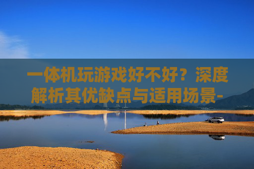 一体机玩游戏好不好?深度解析其优缺点与适用场景-一体机玩游戏好不好用 一体机玩游戏好不好?深度解析其优缺点与适用场景-一体机玩游戏好不好用