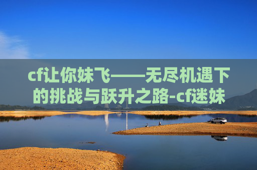 cf让你妹飞——无尽机遇下的挑战与跃升之路-cf迷妹 cf让你妹飞——无尽机遇下的挑战与跃升之路-cf迷妹