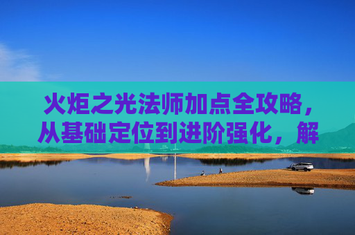 火炬之光法师加点全攻略，从基础定位到进阶强化，解锁极致输出-火炬之光法师加点攻略