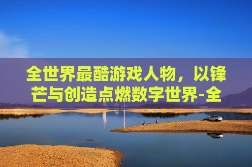 全世界最酷游戏人物，以锋芒与创造点燃数字世界-全世界最酷游戏人物排名