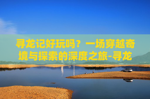 寻龙记好玩吗？一场穿越奇境与探索的深度之旅-寻龙记好玩吗知乎