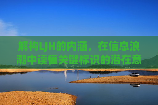 解构LJH的内涵,在信息浪潮中读懂关键标识的潜在意义-ljh是什么意思 男女之间 解构LJH的内涵,在信息浪潮中读懂关键标识的潜在意义-ljh是什么意思 男女之间