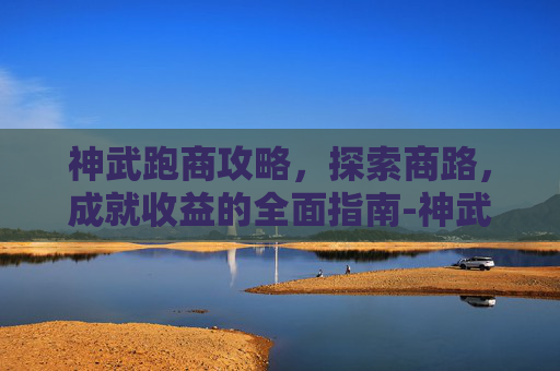 神武跑商攻略,探索商路,成就收益的全面指南-神武跑商攻略大全 神武跑商攻略,探索商路,成就收益的全面指南-神武跑商攻略大全