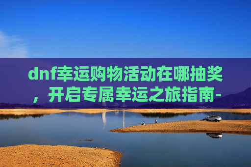 dnf幸运购物活动在哪抽奖，开启专属幸运之旅指南-dnf幸运购物活动在哪抽奖啊